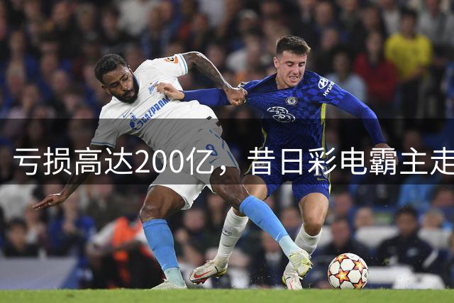 亏损高达200亿，昔日彩电霸主走下巅峰！当年电视年产销超千万台