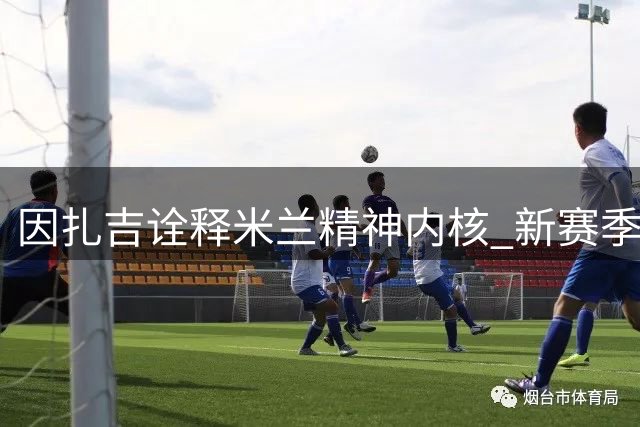 因扎吉诠释米兰精神内核 新赛季客场战袍致敬传奇