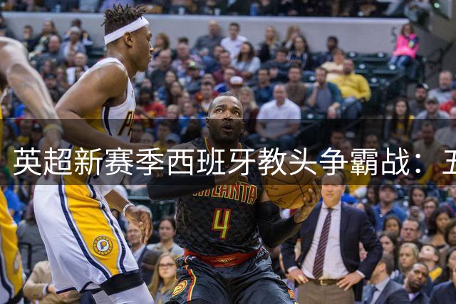 英超新赛季西班牙教头争霸战：五大名帅战术博弈谁主沉浮？
