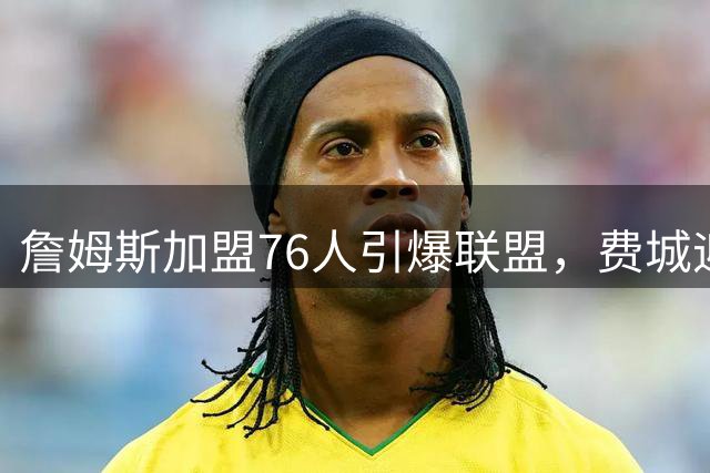 詹姆斯加盟76人引爆联盟，费城迎来历史性转折点
